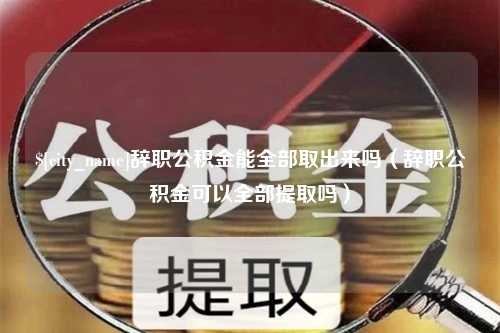 武夷山辞职公积金能全部取出来吗（辞职公积金可以全部提取吗）